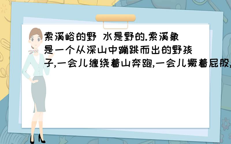 索溪峪的野 水是野的.索溪象是一个从深山中蹦跳而出的野孩子,一会儿缠绕着山奔跑,一会儿撅着屁股,赌着气又自个儿闹去了.它尤其爱跟山路哥哥闹着玩：一会儿手牵手,并肩同行；一会儿横