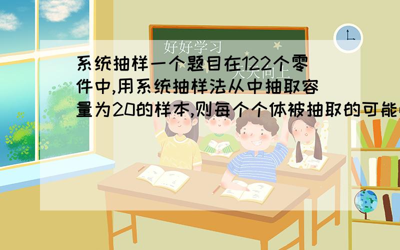 系统抽样一个题目在122个零件中,用系统抽样法从中抽取容量为20的样本,则每个个体被抽取的可能性为多少?