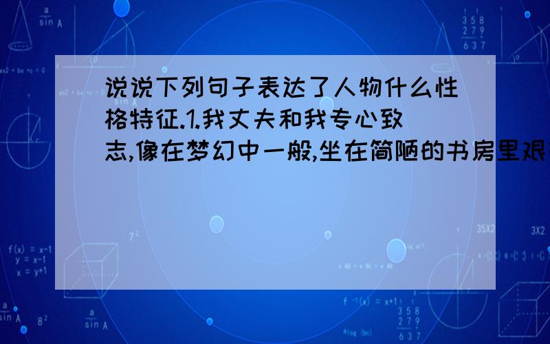 说说下列句子表达了人物什么性格特征.1.我丈夫和我专心致志,像在梦幻中一般,坐在简陋的书房里艰辛的研究 （ ）2.我深信,在科学方面我们有对事业而不是对财富的兴趣.（ ）3,我年纪渐老,