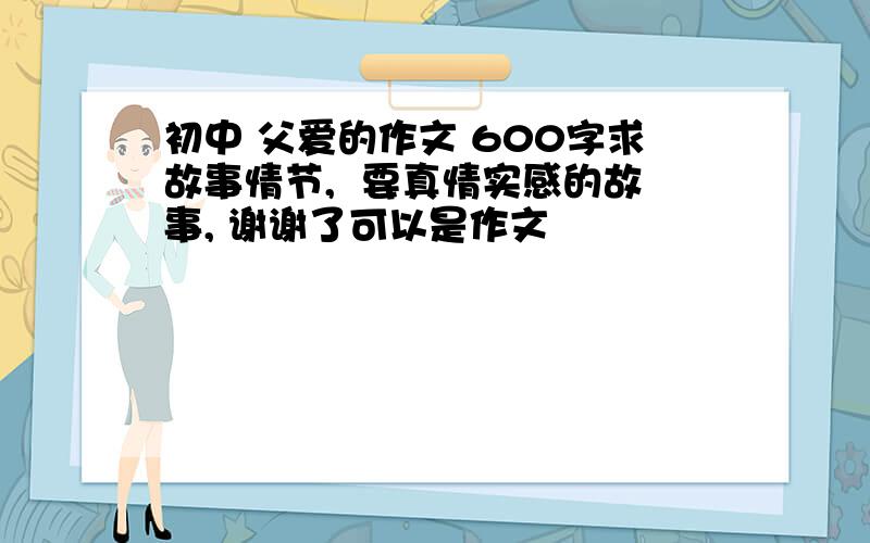 初中 父爱的作文 600字求故事情节,  要真情实感的故事, 谢谢了可以是作文