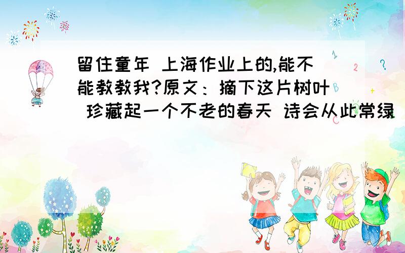 留住童年 上海作业上的,能不能教教我?原文：摘下这片树叶 珍藏起一个不老的春天 诗会从此常绿 直到永远永远 童年没有遗憾 失落的往事是缤纷的花瓣 风中飘来风中飘去 芳香在生命中弥漫