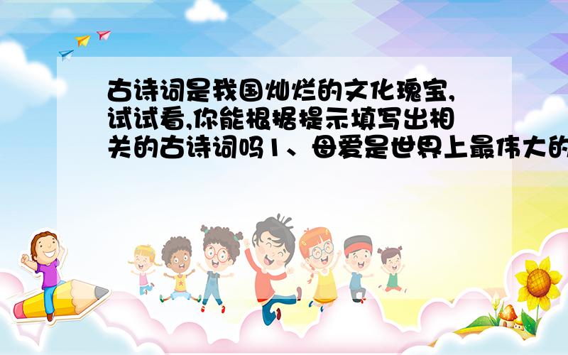 古诗词是我国灿烂的文化瑰宝,试试看,你能根据提示填写出相关的古诗词吗1、母爱是世界上最伟大的爱,做儿女的怎么能报答得了母亲的爱呢?这是我们想起了两句诗“__________,____________.”2、