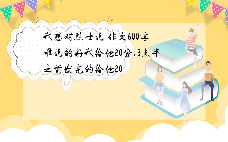 我想对烈士说 作文600字 谁说的好我给他20分,3点半之前发完的给他20