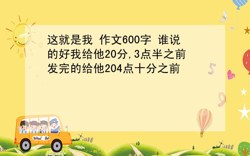 这就是我 作文600字 谁说的好我给他20分,3点半之前发完的给他204点十分之前