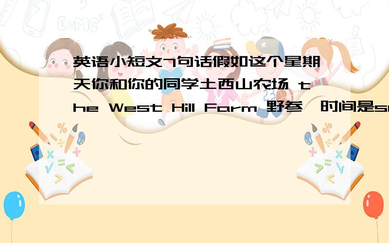 英语小短文7句话假如这个星期天你和你的同学土西山农场 the West Hill Farm 野参,时间是sunday,地点是the West Hill Farm,  picnic food orange jucie,bread,apples,chicken and vegetables .活动cook food, fly kites,sing songs,