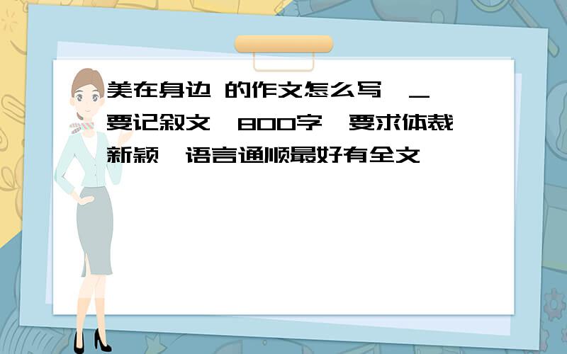 美在身边 的作文怎么写^_^要记叙文,800字,要求体裁新颖,语言通顺最好有全文