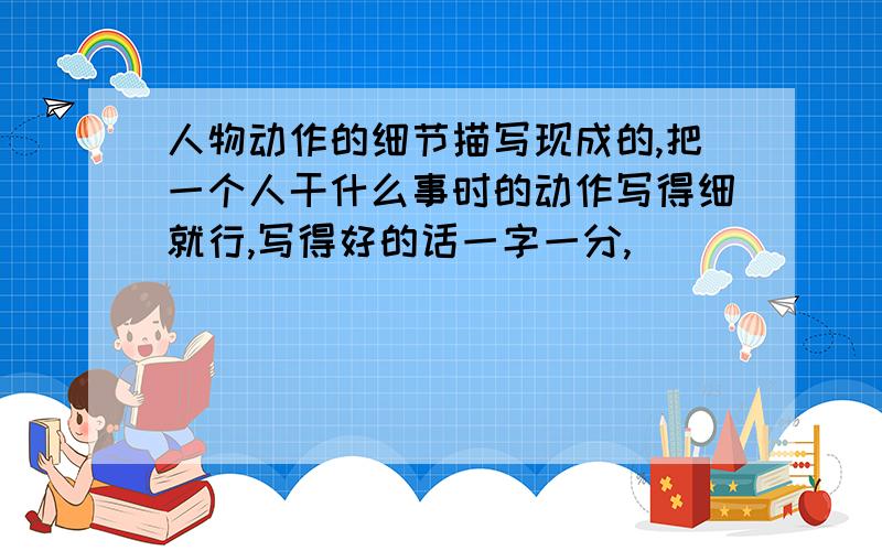 人物动作的细节描写现成的,把一个人干什么事时的动作写得细就行,写得好的话一字一分,