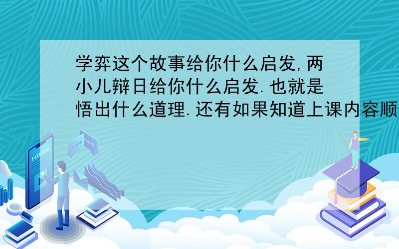 学弈这个故事给你什么启发,两小儿辩日给你什么启发.也就是悟出什么道理.还有如果知道上课内容顺便说一下也可以.今天就要