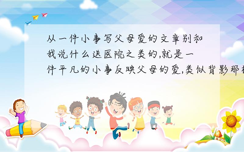 从一件小事写父母爱的文章别和我说什么送医院之类的,就是一件平凡的小事反映父母的爱,类似背影那样的,有文章最好,没文章………………方法和题目也行………………