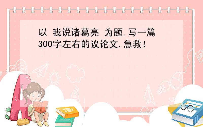 以 我说诸葛亮 为题,写一篇300字左右的议论文.急救!