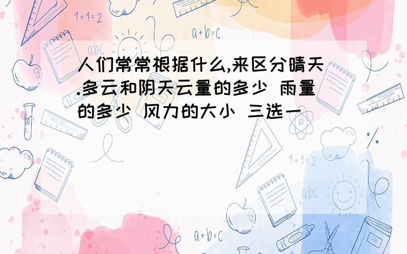 人们常常根据什么,来区分晴天.多云和阴天云量的多少 雨量的多少 风力的大小 三选一