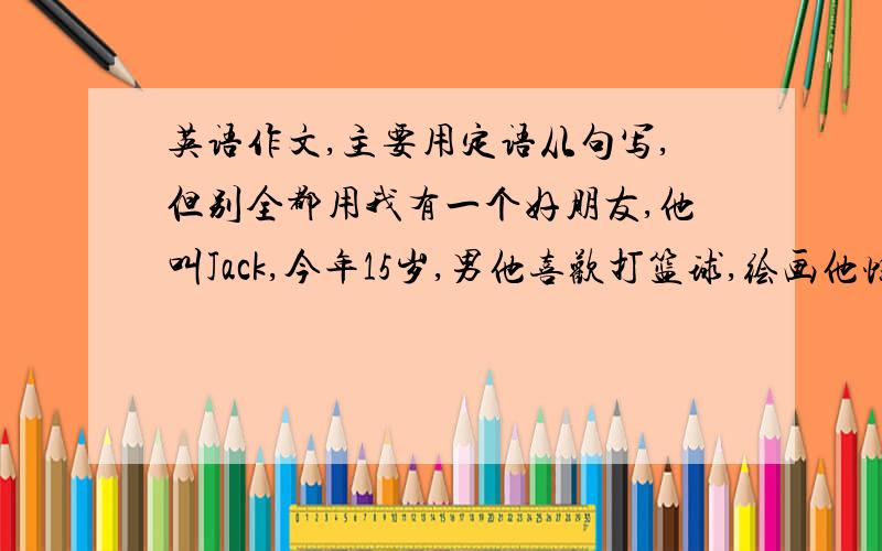 英语作文,主要用定语从句写,但别全都用我有一个好朋友,他叫Jack,今年15岁,男他喜欢打篮球,绘画他性格开朗,能够和同学相处得很好,有责任心,能按时收发作业.成绩优异,乐于助人.我们需要向