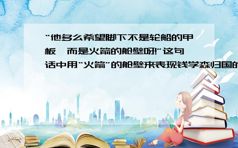 “他多么希望脚下不是轮船的甲板,而是火箭的舱壁呀!”这句话中用“火箭”的舱壁来表现钱学森归国的心情.从本文写的主要人物来看,此处用“火箭”的原因是（ ）.请知道的回答一下,心急