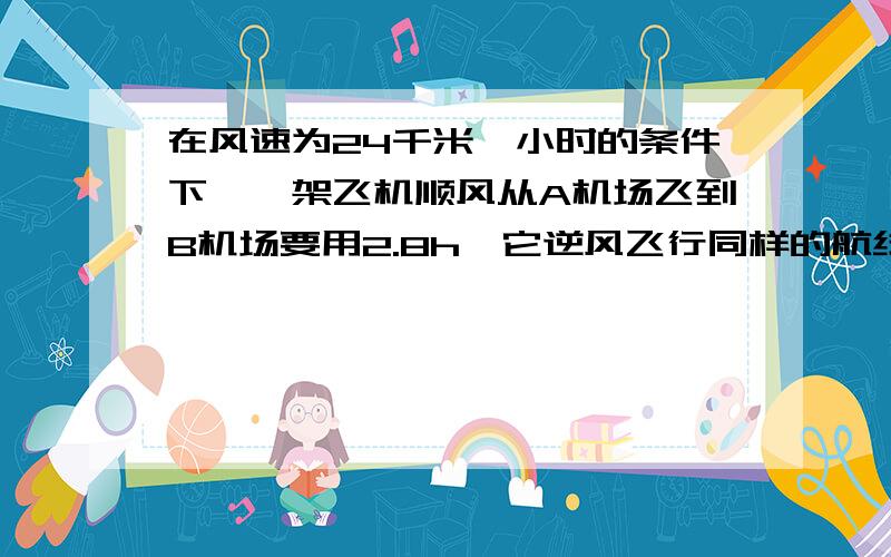 在风速为24千米一小时的条件下,一架飞机顺风从A机场飞到B机场要用2.8h,它逆风飞行同样的航线要用3h.(1)求无风时飞机的平均速度?(2)两地距离?要求方程解答.