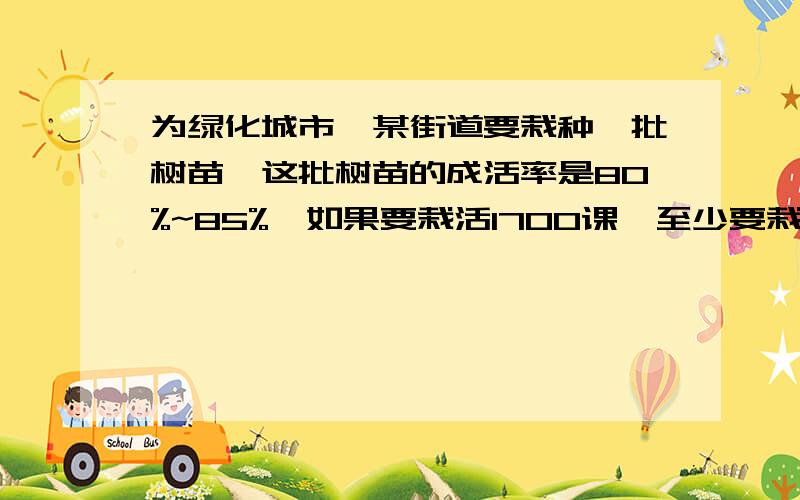 为绿化城市,某街道要栽种一批树苗,这批树苗的成活率是80%~85%,如果要栽活1700课,至少要栽种（）颗.