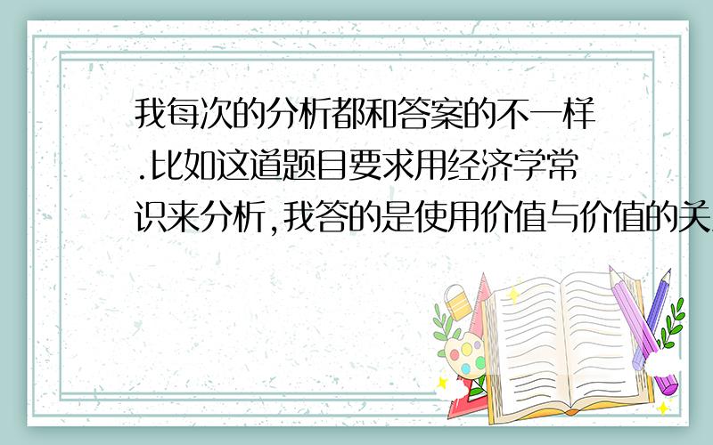 我每次的分析都和答案的不一样.比如这道题目要求用经济学常识来分析,我答的是使用价值与价值的关系,可是题目的答案是市场调节与国家宏观调控的关系.所以每次主观题分数都不高,到底