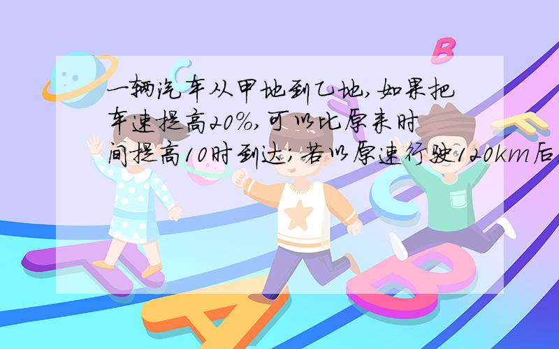 一辆汽车从甲地到乙地,如果把车速提高20%,可以比原来时间提高10时到达；若以原速行驶120km后,再将速度提25%,则可提前40分钟到达.问：甲、乙两地相距多少km?记住要用列式法 不用方程 清楚一