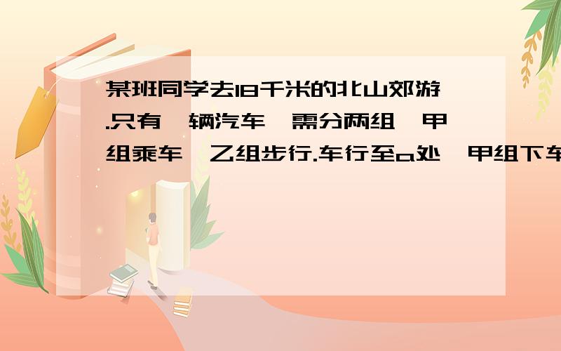 某班同学去18千米的北山郊游.只有一辆汽车,需分两组,甲组乘车,乙组步行.车行至a处,甲组下车步行汽车返回接乙组,最后两组同时到达北山站.已知汽车速度是60千米／时,步行的速度是4千米／