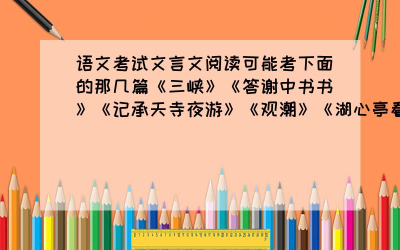 语文考试文言文阅读可能考下面的那几篇《三峡》《答谢中书书》《记承天寺夜游》《观潮》《湖心亭看雪》