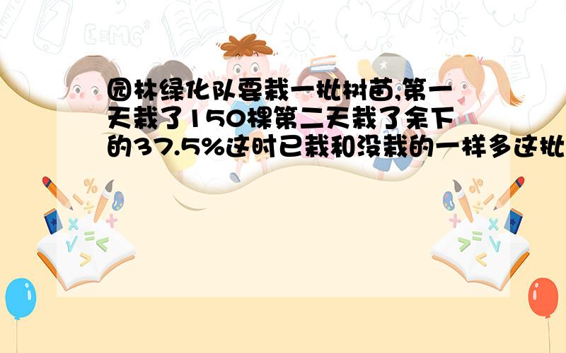 园林绿化队要栽一批树苗,第一天栽了150棵第二天栽了余下的37.5%这时已栽和没栽的一样多这批树苗共有多少棵?