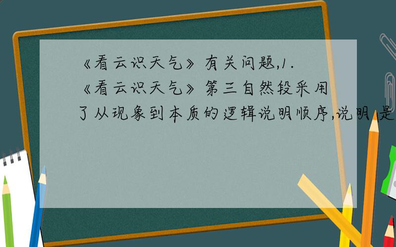 《看云识天气》有关问题,1.《看云识天气》第三自然段采用了从现象到本质的逻辑说明顺序,说明 是现象,说明 是本质.（用原文答）2.第三自然段既有平时说明,又有生动说明,各举一例：平时