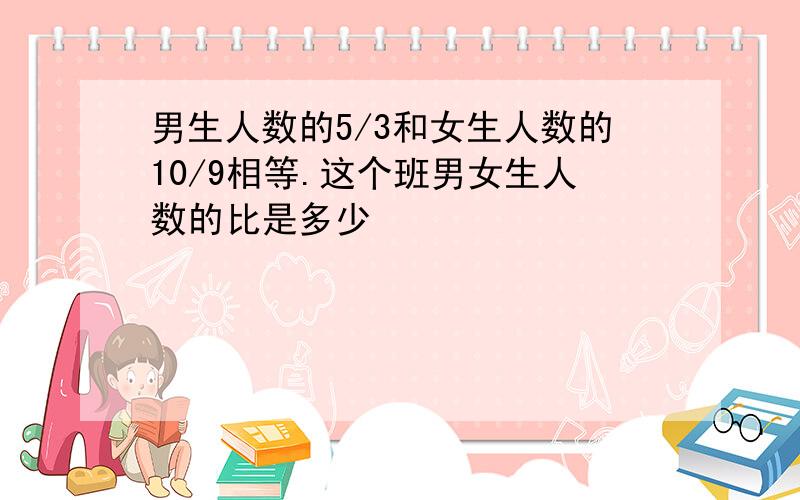 男生人数的5/3和女生人数的10/9相等.这个班男女生人数的比是多少