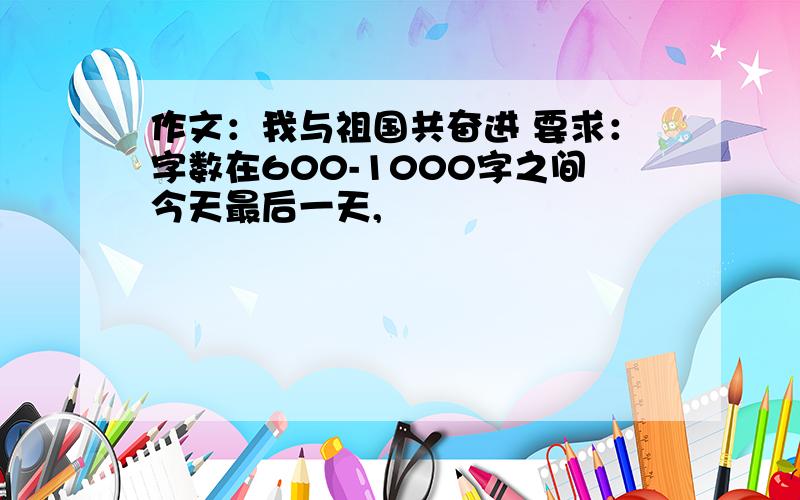 作文：我与祖国共奋进 要求：字数在600-1000字之间今天最后一天,