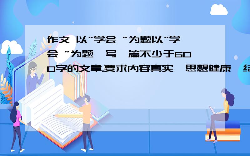 作文 以“学会 ”为题以“学会 ”为题,写一篇不少于600字的文章.要求内容真实、思想健康、结构完整,语言通顺无错别字.除诗歌外,文体不限.[思路点拨] 这道题目补题的关键是把“触觉”伸