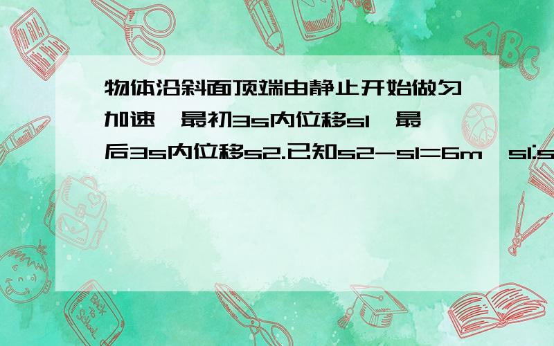 物体沿斜面顶端由静止开始做匀加速,最初3s内位移s1,最后3s内位移s2.已知s2-s1=6m,s1:s2=3:7,斜面总长?高中物理  要有详细的计算过程啊!^-^帮人帮到底啊!