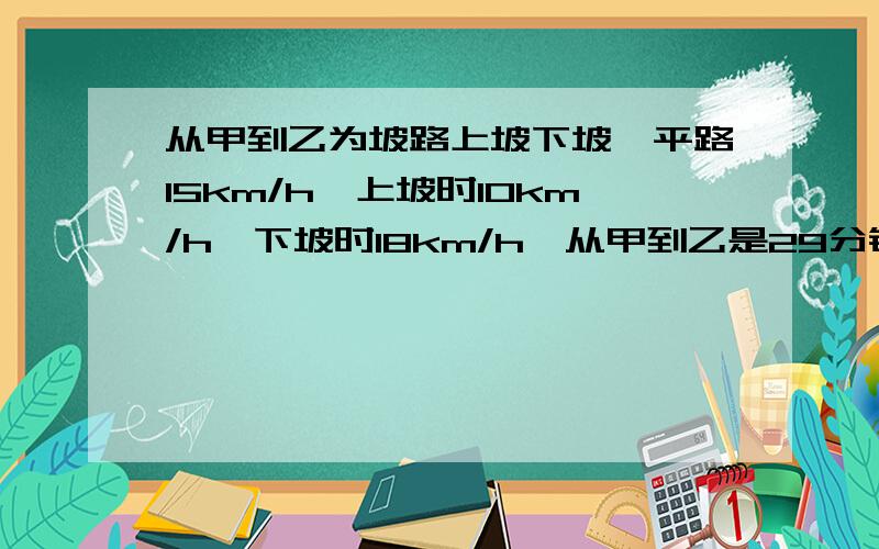 从甲到乙为坡路上坡下坡,平路15km/h,上坡时10km/h,下坡时18km/h,从甲到乙是29分钟,从乙到甲25分钟求总路程