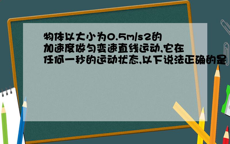 物体以大小为0.5m/s2的加速度做匀变速直线运动,它在任何一秒的运动状态,以下说法正确的是（BC）A 某速度一定比初速度大0.5m/sB 初速度可能比初速度大2m/sC速度的变化量的大小是0.5m/sD 平均速