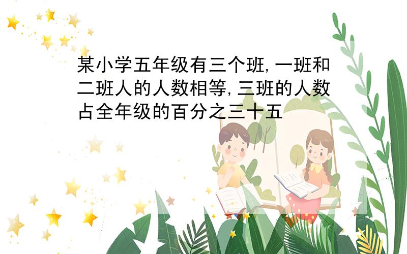 某小学五年级有三个班,一班和二班人的人数相等,三班的人数占全年级的百分之三十五