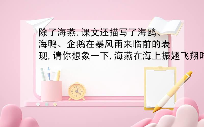 除了海燕,课文还描写了海鸥、海鸭、企鹅在暴风雨来临前的表现,请你想象一下,海燕在海上振翅飞翔时会有什么想法,它对海鸥.海鸭、企鹅会说什么?试以“海燕的宣言”为题写一段话,充分表