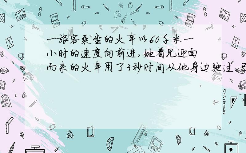 一旅客乘坐的火车以60千米一小时的速度向前进,她看见迎面而来的火车用了3秒时间从他身边驶过,已知迎面而来的火车长100米,求迎面而来的火车的速度