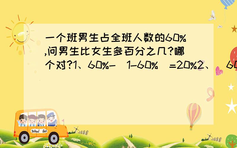 一个班男生占全班人数的60%,问男生比女生多百分之几?哪个对?1、60%-（1-60%）=20%2、（60%-40%）/40%=50%再换一种：一个班有100人,男生占全班人数的60%,问男生比女生多百分之几?