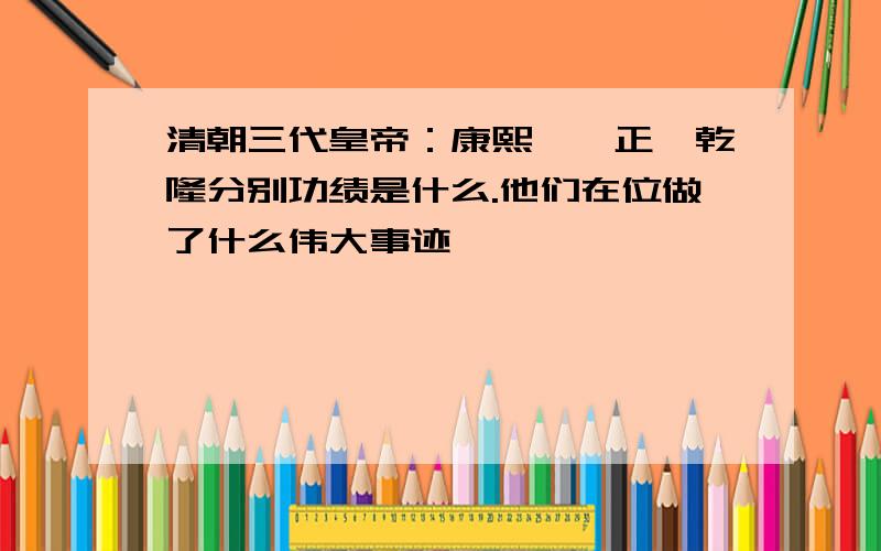 清朝三代皇帝：康熙、雍正、乾隆分别功绩是什么.他们在位做了什么伟大事迹