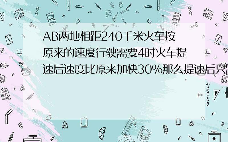 AB两地相距240千米火车按原来的速度行驶需要4时火车提速后速度比原来加快30％那么提速后只需要（ )