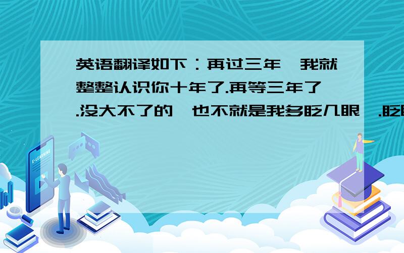 英语翻译如下：再过三年,我就整整认识你十年了.再等三年了.没大不了的,也不就是我多眨几眼嘛.眨眼间的三年.英语牛人,