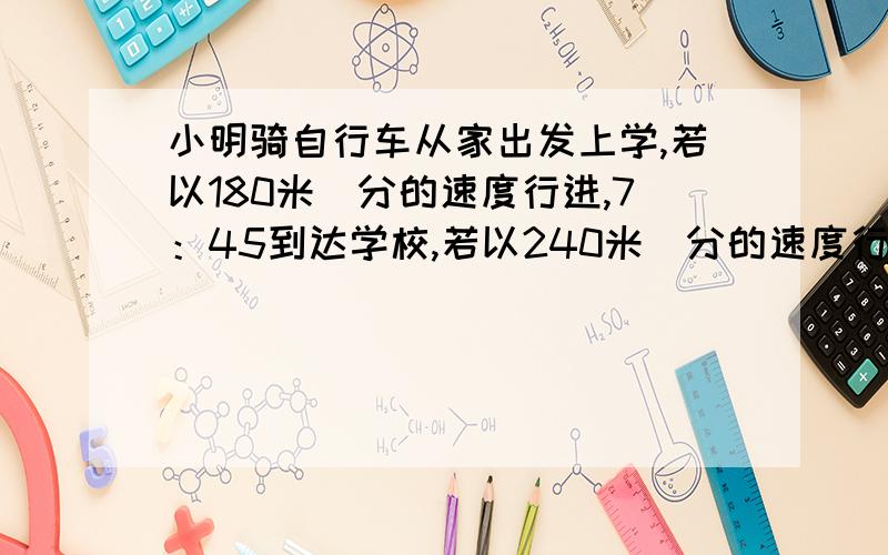 小明骑自行车从家出发上学,若以180米／分的速度行进,7：45到达学校,若以240米／分的速度行进,7：30到达学校.如果小明希望7：39到校,那么,他骑车每分钟行多少米?