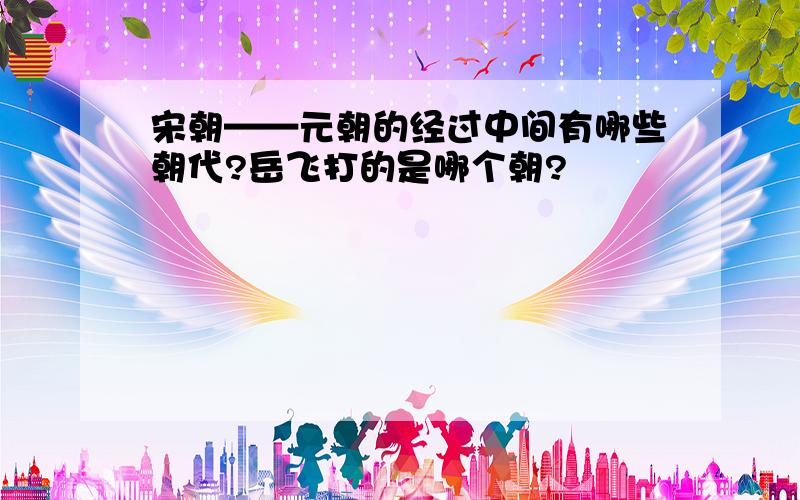 宋朝——元朝的经过中间有哪些朝代?岳飞打的是哪个朝?