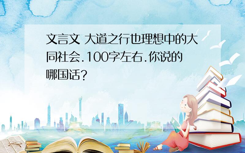 文言文 大道之行也理想中的大同社会.100字左右.你说的哪国话？