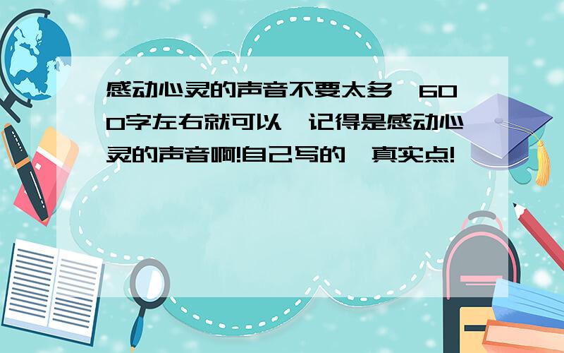 感动心灵的声音不要太多,600字左右就可以,记得是感动心灵的声音啊!自己写的,真实点!