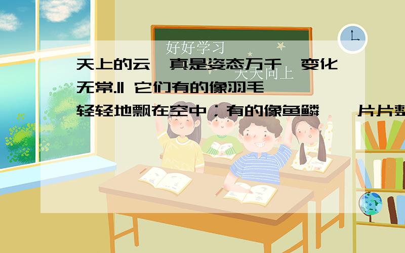 天上的云,真是姿态万千,变化无常.|| 它们有的像羽毛,轻轻地飘在空中；有的像鱼鳞,一片片整整齐齐地排列着；有的像羊群,来来去去；有的像一床大棉被,满满地盖住了天空；还有的像峰峦,