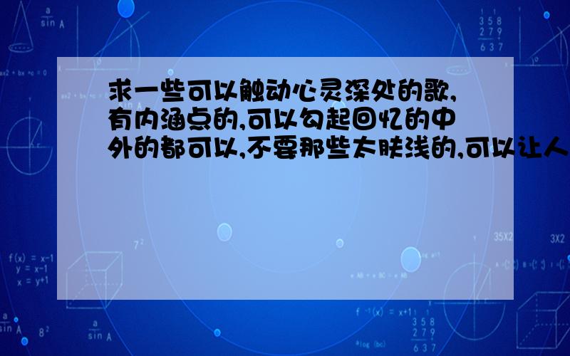 求一些可以触动心灵深处的歌,有内涵点的,可以勾起回忆的中外的都可以,不要那些太肤浅的,可以让人回味的……