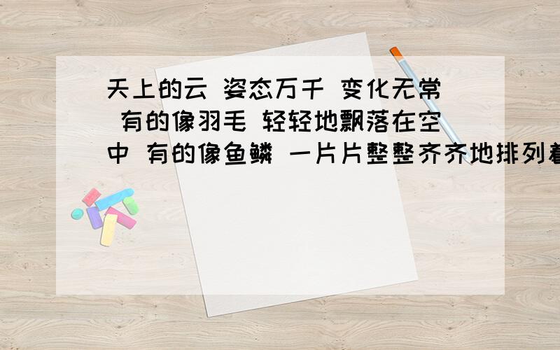 天上的云 姿态万千 变化无常 有的像羽毛 轻轻地飘落在空中 有的像鱼鳞 一片片整整齐齐地排列着 有的像一块大棉絮 慢慢地盖住天空 还有的像峰峦 像河川 像奔马 像雄狮.怎样加标点?