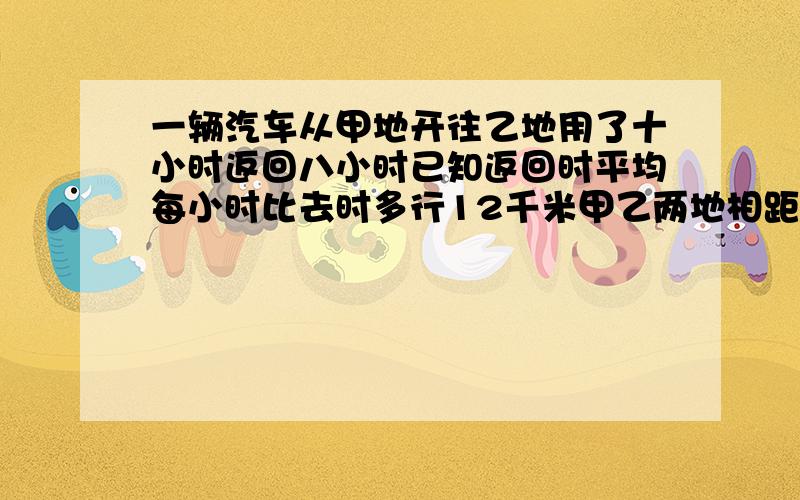 一辆汽车从甲地开往乙地用了十小时返回八小时已知返回时平均每小时比去时多行12千米甲乙两地相距多少千米