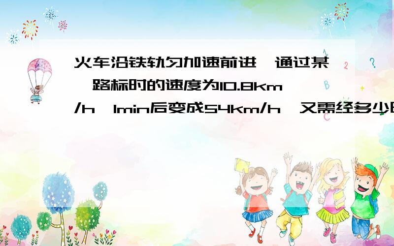 火车沿铁轨匀加速前进,通过某一路标时的速度为10.8km/h,1min后变成54km/h,又需经多少时间,火车的速...火车沿铁轨匀加速前进,通过某一路标时的速度为10.8km/h,1min后变成54km/h,又需经多少时间,火