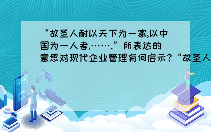 “故圣人耐以天下为一家,以中国为一人者,…….”所表达的意思对现代企业管理有何启示?“故圣人耐以天下为一家,以中国为一人者,非意之也,必知其情,辟于其义,明于其利,达于其患,然后能