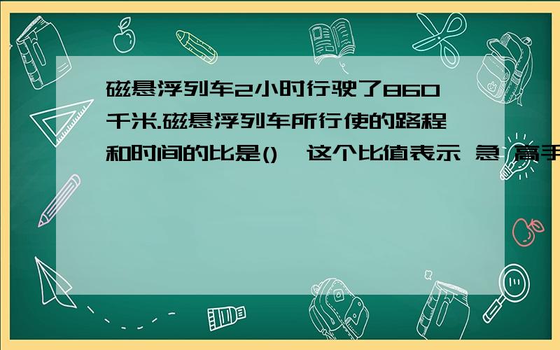 磁悬浮列车2小时行驶了860千米.磁悬浮列车所行使的路程和时间的比是(),这个比值表示 急 高手进