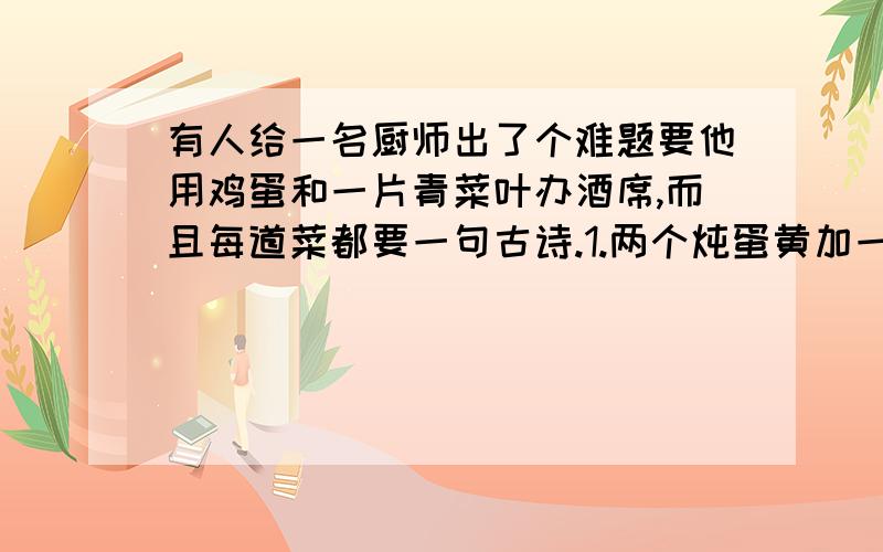 有人给一名厨师出了个难题要他用鸡蛋和一片青菜叶办酒席,而且每道菜都要一句古诗.1.两个炖蛋黄加一根青菜丝,诗：（ ）2.把熟蛋白切小块,排成一字型,下面铺一片青菜叶.诗：（ ）3.清炒